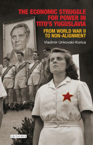 Title: The Economic Struggle for Power in Tito's Yugoslavia: From World War II to Non-Alignment, Author: Vladimir Unkovski-Korica