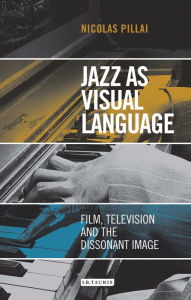 Title: Jazz as Visual Language: Film, Television and the Dissonant Image, Author: Nicolas Pillai