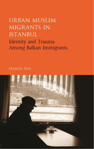 Title: Urban Muslim Migrants in Istanbul: Identity and Trauma Among Balkan Immigrants, Author: Frances Trix
