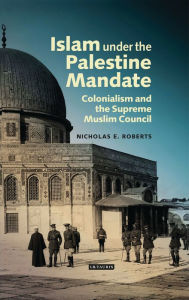 Title: Islam under the Palestine Mandate: Colonialism and the Supreme Muslim Council, Author: Nicholas E. Roberts