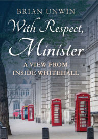 Title: With Respect, Minister: A View from Inside Whitehall, Author: Brian Unwin