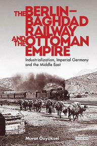 Title: The Berlin-Baghdad Railway and the Ottoman Empire: Industrialization, Imperial Germany and the Middle East, Author: Murat Özyüksel