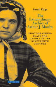 Title: The Extraordinary Archive of Arthur J. Munby: Photographing Class and Gender in the Nineteenth Century, Author: Sarah Edge