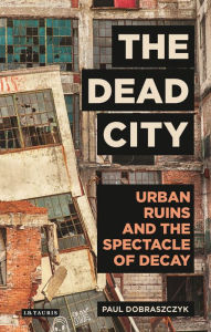 Title: The Dead City: Urban Ruins and the Spectacle of Decay, Author: Paul Dobraszczyk