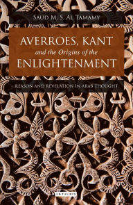 Title: Averroes, Kant and the Origins of the Enlightenment: Reason and Revelation in Arab Thought, Author: Saud M. S. Al Tamamy