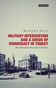 Title: Military Intervention and a Crisis of Democracy in Turkey: The Menderes Era and its Demise, Author: Mogens Pelt