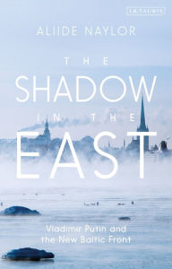 Title: The Shadow in the East: Vladimir Putin and the New Baltic Front, Author: Aliide Naylor