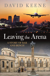 Title: Leaving the Arena: A Story of Bar and Bench, Author: David W Keene