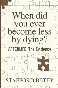Title: When Did You Ever Become Less By Dying? AFTERLIFE: The Evidence, Author: Stafford Betty