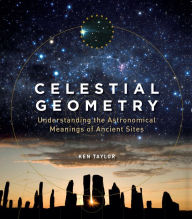 Title: Celestial Geometry: Understanding the Astronomical Meanings of Ancient Sites, Author: Ken Taylor