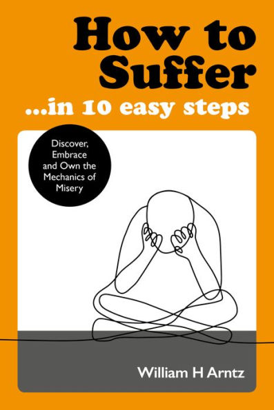 How to Suffer . 10 Easy Steps: Discover, Embrace and Own the Mechanics of Misery