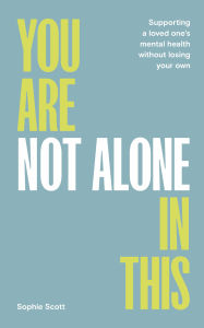 Title: You Are Not Alone In This: Supporting a Loved One's Mental Health Without Losing Your Own, Author: Sophie Scott