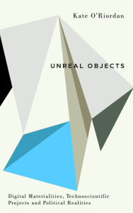 Title: Unreal Objects: Digital Materialities, Technoscientific Projects and Political Realities, Author: Kate O'Riordan