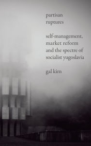 Title: Partisan Ruptures: Self-Management, Market Reform and the Spectre of Socialist Yugoslavia, Author: Gal Kirn