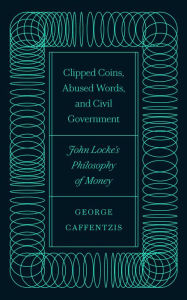 Title: Clipped Coins, Abused Words, and Civil Government: John Locke's Philosophy of Money, Author: George Caffentzis