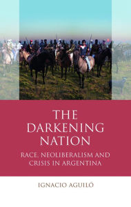 Title: The Darkening Nation: Race, Neoliberalism and Crisis in Argentina, Author: Ignacio Aguiló