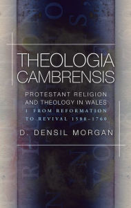 Title: Theologia Cambrensis: Protestant Religion and Theology in Wales, Volume 1: From Reformation to Revival, 1588-1760, Author: D. Densil Morgan