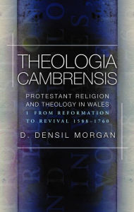 Title: Theologia Cambrensis: Protestant Religion and Theology in Wales, Volume 1: From Reformation to Revival 1588-1760, Author: D. Densil Morgan