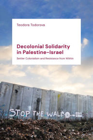 Title: Decolonial Solidarity in Palestine-Israel: Settler Colonialism and Resistance from Within, Author: Teodora Todorova