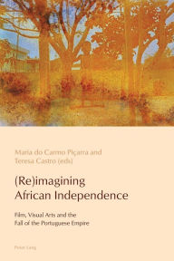 Title: (Re)imagining African Independence: Film, Visual Arts and the Fall of the Portuguese Empire, Author: Maria do Carmo Piçarra