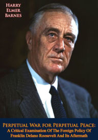 Title: Perpetual War for Perpetual Peace: A Critical Examination Of The Foreign Policy Of Franklin Delano Roosevelt And Its Aftermath, Author: Harry Elmer Barnes