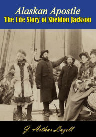 Title: Alaskan Apostle: The Life Story of Sheldon Jackson, Author: J. Arthur Lazell