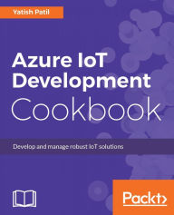 Title: Azure IoT Development Cookbook: Over 50 recipes to drive IoT innovation with Microsoft Azure, Author: Yatish Patil