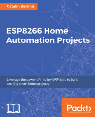 Title: ESP8266 Home Automation Projects: Leverage the power of this tiny WiFi chip to build exciting smart home projects, Author: Catalin Batrinu