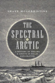 Title: The Spectral Arctic: A History of Ghosts and Dreams in Polar Exploration, Author: Shane McCorristine