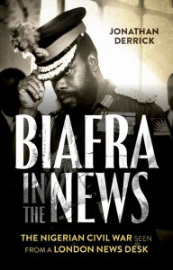 Title: Biafra in the News: The Nigerian Civil War Seen from a London News Desk, Author: Jonathan Derrick