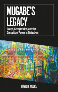 Title: Mugabe's Legacy: Coups, Conspiracies, and the Conceits of Power in Zimbabwe, Author: David B. Moore