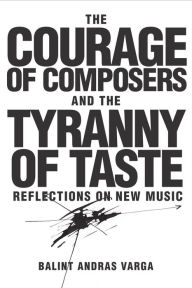 Title: The Courage of Composers and the Tyranny of Taste: Reflections on New Music, Author: Bálint András Varga