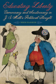 Title: Educating Liberty: Democracy and Aristocracy in J.S. Mill's Political Thought, Author: Chris Barker