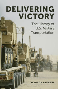 Title: Delivering Victory: The History of U.S. Military Transportation, Author: Richard E. Killblane