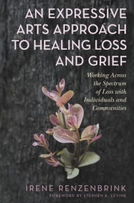 Title: An Expressive Arts Approach to Healing Loss and Grief: Working Across the Spectrum of Loss with Individuals and Communities, Author: Irene Renzenbrink