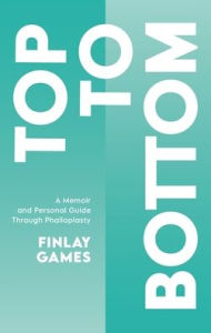 Title: Top To Bottom: A Memoir and Personal Guide Through Phalloplasty, Author: Finlay Games