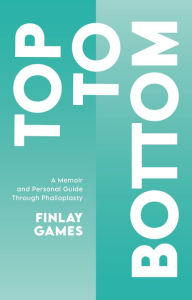 Title: Top To Bottom: A Memoir and Personal Guide Through Phalloplasty, Author: Finlay Games
