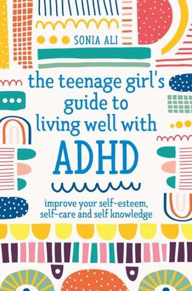 The Teenage Girl's Guide to Living Well with ADHD: Improve your Self-Esteem, Self-Care and Self Knowledge