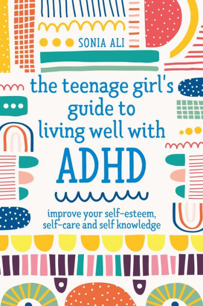 The Teenage Girl's Guide to Living Well with ADHD: Improve your Self-Esteem, Self-Care and Self Knowledge