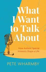 Title: What I Want to Talk About: How Autistic Special Interests Shape a Life, Author: Pete Wharmby