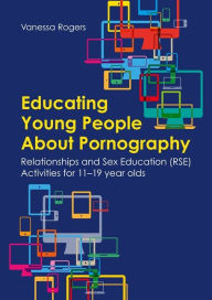 Title: Educating Young People About Pornography: Relationships and Sex Education (RSE) Activities for 11-19 year olds, Author: Vanessa Rogers