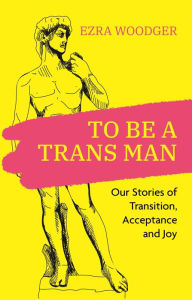 Title: To Be A Trans Man: Our Stories of Transition, Acceptance and Joy, Author: Ezra Woodger