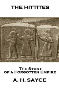 Title: Archibald Henry Sayce - The Hittites: The Story of a Forgotten Empire, Author: Archibald Henry Sayce