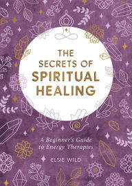 Book google downloader The Secrets of Spiritual Healing: A Beginner's Guide to Energy Therapies 9781787836839 by Elsie Wild