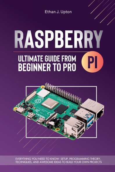 Raspberry Pi 4 Ultimate Guide From Beginner to Pro: Everything You Need Know: Setup, Programming Theory, Techniques, and Awesome Ideas Build Your Own Projects