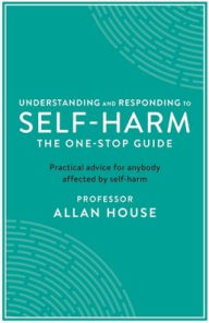 Title: Understanding and Responding to Self-Harm: The One Stop Guide: Practical Advice for Anybody Affected by Self-Harm, Author: Allan House