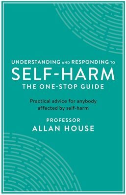 Understanding and Responding to Self-Harm: The One Stop Guide: Practical Advice for Anybody Affected by Self-Harm