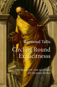 Title: Circling Round Explicitness: The Heart of the Mystery of Human Being, Author: Raymond Tallis