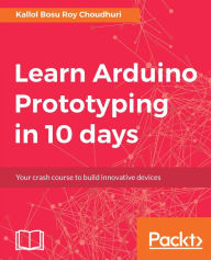 Title: Learn Arduino Prototyping in 10 days: The ultimate power-packed crash course in building Arduino-based projects in just 10 days!, Author: Kallol Bosu Roy Choudhuri