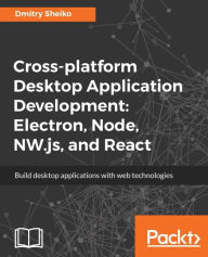 Title: Cross-platform Desktop Application Development: Electron, Node, NW.js, and React: Build powerful cross-platform desktop applications with web technologies such as Node, NW.JS, Electron, and React, Author: Dmitry Sheiko